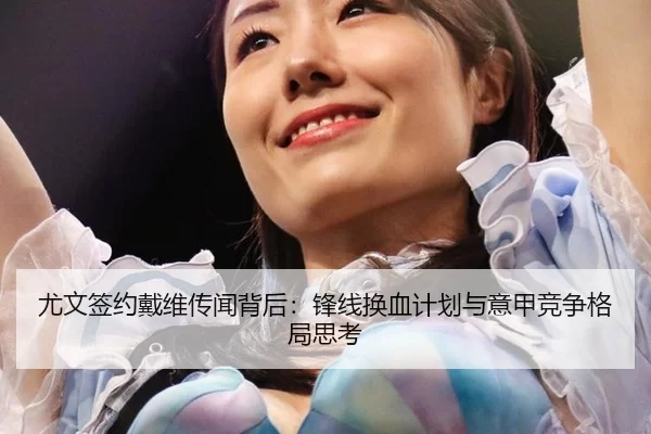 尤文签约戴维传闻背后：锋线换血计划与意甲竞争格局思考